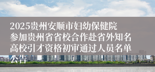 2025贵州安顺市妇幼保健院参加贵州省省校合作赴省外知名高校引才资格初审通过人员名单公告
