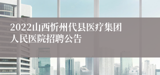 2022山西忻州代县医疗集团人民医院招聘公告