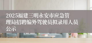 2025福建三明永安市应急管理局招聘编外驾驶员拟录用人员公示