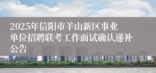 2025年信阳市羊山新区事业单位招聘联考工作面试确认递补公告