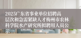 2025广东省事业单位招聘高层次和急需紧缺人才梅州市农林科学院水产研究所拟聘用人员公示