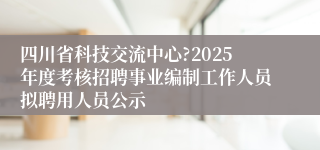 四川省科技交流中心?2025年度考核招聘事业编制工作人员拟聘用人员公示