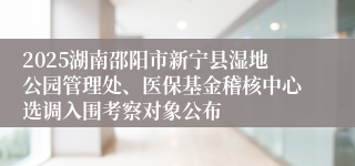 2025湖南邵阳市新宁县湿地公园管理处、医保基金稽核中心选调入围考察对象公布