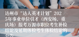 达州市“达人英才计划”2025年事业单位引才（西安场、重庆场）报考万源市职位考生补检结论及延期体检考生体检结论的公告