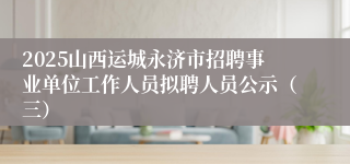 2025山西运城永济市招聘事业单位工作人员拟聘人员公示（三）
