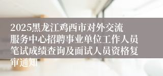 2025黑龙江鸡西市对外交流服务中心招聘事业单位工作人员笔试成绩查询及面试人员资格复审通知