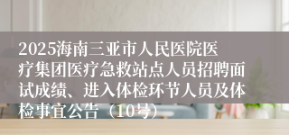 2025海南三亚市人民医院医疗集团医疗急救站点人员招聘面试成绩、进入体检环节人员及体检事宜公告（10号）