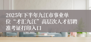2025年下半年九江市事业单位“才汇九江”高层次人才招聘准考证打印入口