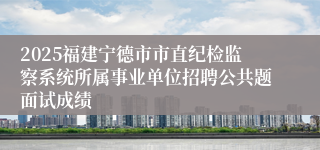 2025福建宁德市市直纪检监察系统所属事业单位招聘公共题面试成绩