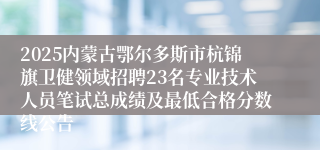 2025内蒙古鄂尔多斯市杭锦旗卫健领域招聘23名专业技术人员笔试总成绩及最低合格分数线公告