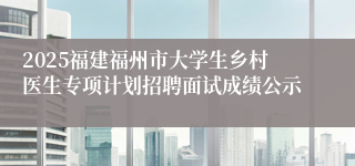 2025福建福州市大学生乡村医生专项计划招聘面试成绩公示