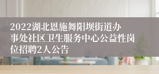 2022湖北恩施舞阳坝街道办事处社区卫生服务中心公益性岗位招聘2人公告