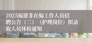 2025福建非在编工作人员招聘公告(二)(护理岗位)拟录取人员体检通知