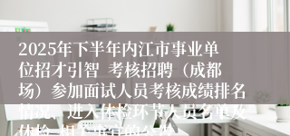 2025年下半年内江市事业单位招才引智 考核招聘(成都场)参加面试人员考核成绩排名情况、进入体检环节人员名单及体检 相关事宜的公告