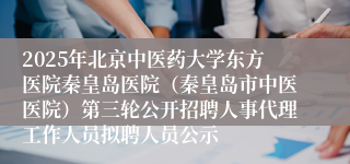 2025年北京中医药大学东方医院秦皇岛医院(秦皇岛市中医医院)第三轮公开招聘人事代理工作人员拟聘人员公示