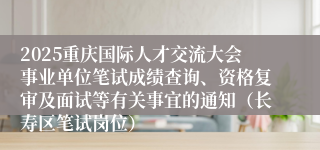 2025重庆国际人才交流大会事业单位笔试成绩查询、资格复审及面试等有关事宜的通知(长寿区笔试岗位)
