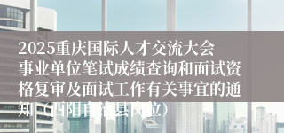 2025重庆国际人才交流大会事业单位笔试成绩查询和面试资格复审及面试工作有关事宜的通知（酉阳自治县岗位）