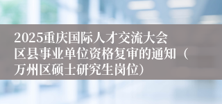 2025重庆国际人才交流大会区县事业单位资格复审的通知(万州区硕士研究生岗位)