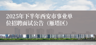 2025年下半年西安市事业单位招聘面试公告（雁塔区）