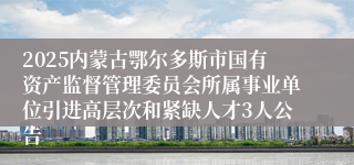 2025内蒙古鄂尔多斯市国有资产监督管理委员会所属事业单位引进高层次和紧缺人才3人公告
