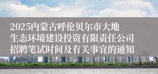 2025内蒙古呼伦贝尔市大地生态环境建设投资有限责任公司招聘笔试时间及有关事宜的通知