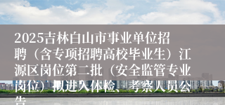 2025吉林白山市事业单位招聘（含专项招聘高校毕业生）江源区岗位第二批（安全监管专业岗位）拟进入体检、考察人员公告
