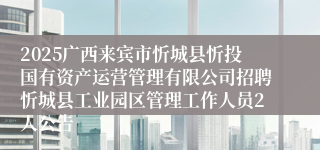 2025广西来宾市忻城县忻投国有资产运营管理有限公司招聘忻城县工业园区管理工作人员2人公告