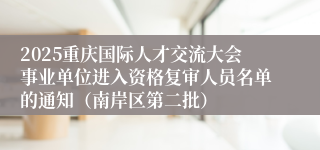 2025重庆国际人才交流大会事业单位进入资格复审人员名单的通知(南岸区第二批)