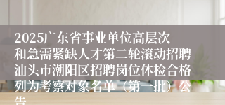 2025广东省事业单位高层次和急需紧缺人才第二轮滚动招聘汕头市潮阳区招聘岗位体检合格列为考察对象名单(第一批)公告