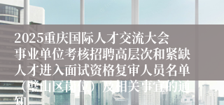 2025重庆国际人才交流大会事业单位考核招聘高层次和紧缺人才进入面试资格复审人员名单(璧山区岗位)及相关事宜的通知