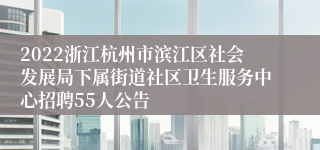 2022浙江杭州市滨江区社会发展局下属街道社区卫生服务中心招聘55人公告