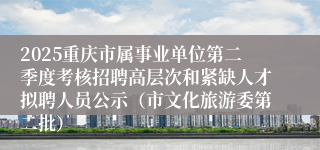 2025重庆市属事业单位第二季度考核招聘高层次和紧缺人才拟聘人员公示（市文化旅游委第二批）