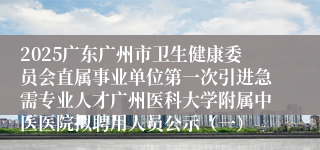 2025广东广州市卫生健康委员会直属事业单位第一次引进急需专业人才广州医科大学附属中医医院拟聘用人员公示(一)
