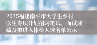 2025福建南平市大学生乡村医生专项计划招聘笔试、面试成绩及拟进入体检人选名单公示