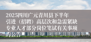 2025四川广元青川县下半年引进（招聘）高层次和急需紧缺专业人才部分岗位笔试有关事项的公告