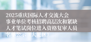 2025重庆国际人才交流大会事业单位考核招聘高层次和紧缺人才笔试岗位进入资格复审人员名单公示(大足区)