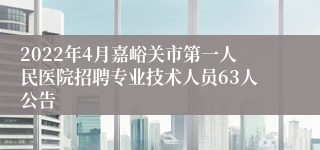 2022年4月嘉峪关市第一人民医院招聘专业技术人员63人公告