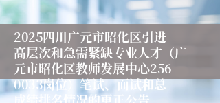 2025四川广元市昭化区引进高层次和急需紧缺专业人才(广元市昭化区教师发展中心2560033岗位)笔试、面试和总成绩排名情况的更正公告