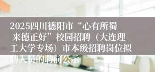 2025四川德阳市“心有所蜀 来德正好”校园招聘(大连理工大学专场)市本级招聘岗位拟聘人员的聘前公示
