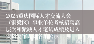 2025重庆国际人才交流大会（铜梁区）事业单位考核招聘高层次和紧缺人才笔试成绩及进入资格复审人员名单公示