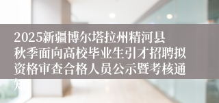 2025新疆博尔塔拉州精河县秋季面向高校毕业生引才招聘拟资格审查合格人员公示暨考核通知