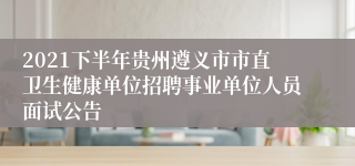 2021下半年贵州遵义市市直卫生健康单位招聘事业单位人员面试公告