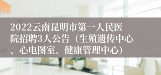 2022云南昆明市第一人民医院招聘3人公告（生殖遗传中心、心电图室、健康管理中心）