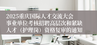 2025重庆国际人才交流大会事业单位考核招聘高层次和紧缺人才(护理岗)资格复审的通知