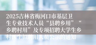 2025吉林省梅河口市基层卫生专业技术人员“县聘乡用”“乡聘村用”及专项招聘大学生乡村医生拟聘用人员公示的通知