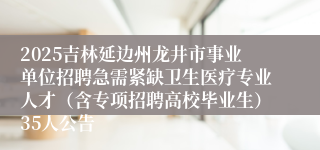 2025吉林延边州龙井市事业单位招聘急需紧缺卫生医疗专业人才(含专项招聘高校毕业生)35人公告