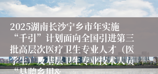 2025湖南长沙宁乡市年实施“千引”计划面向全国引进第三批高层次医疗卫生专业人才(医学生)及基层卫生专业技术人员“县聘乡用&