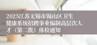 2025江苏无锡市锡山区卫生健康系统招聘事业编制高层次人才(第二批)体检通知