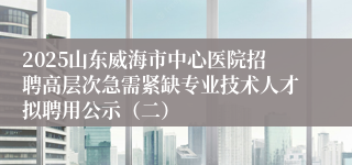 2025山东威海市中心医院招聘高层次急需紧缺专业技术人才拟聘用公示（二）