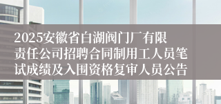 2025安徽省白湖阀门厂有限责任公司招聘合同制用工人员笔试成绩及入围资格复审人员公告